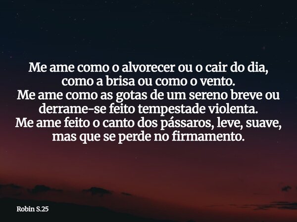 Me ame como o alvorecer ou o cair do dia, como a brisa ou como o vento. Me ame como as gotas de um sereno breve ou derrame-se feito tempestade violenta. Me ame ... Frase de Robin S.25.
