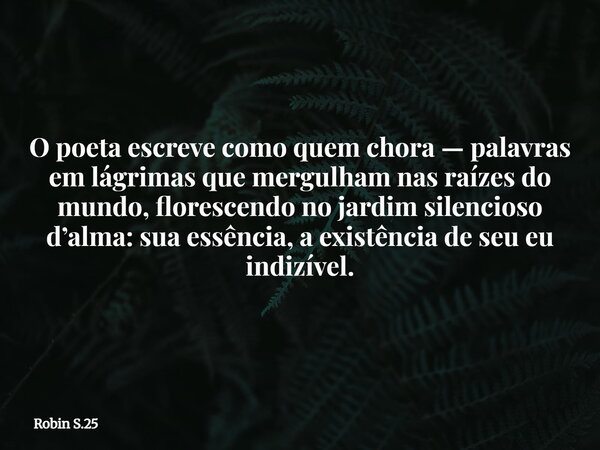 O poeta escreve como quem chora — palavras em lágrimas que mergulham nas raízes do mundo, florescendo no jardim silencioso d’alma: sua essência, a existência de... Frase de Robin S.25.