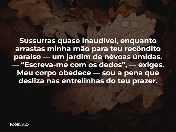 Sussurras quase inaudível, enquanto arrastas minha mão para teu recôndito paraíso — um jardim de névoas úmidas. — “Escreva-me com os dedos”, — exiges. Meu corpo... Frase de Robin S.25.