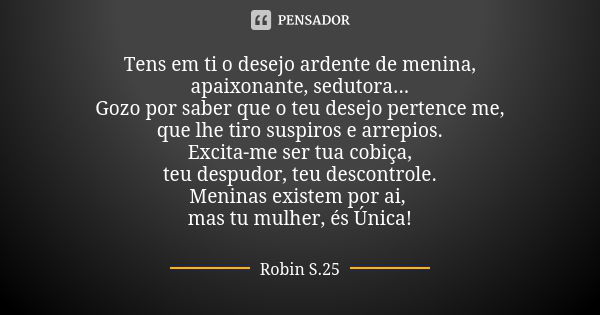 ⁠Tens em ti o desejo ardente de menina,
apaixonante, sedutora...
Gozo por saber que o teu desejo pertence me,
que lhe tiro suspiros e arrepios.
Excita-me ser tu... Frase de Robin S.25.