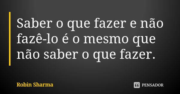 Saber o que fazer e não fazê-lo é o mesmo que não saber o que fazer.... Frase de Robin Sharma.