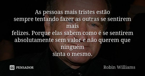 As pessoas mais tristes estão sempre tentando fazer as outras se sentirem mais felizes. Porque elas sabem como é se sentirem absolutamente sem valor e não quere... Frase de Robin Williams.