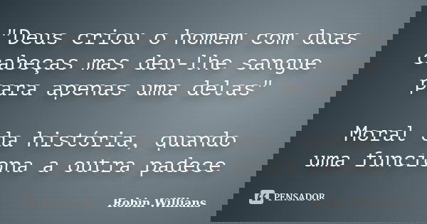 "Deus criou o homem com duas cabeças mas deu-lhe sangue para apenas uma delas" Moral da história, quando uma funciona a outra padece... Frase de Robin Willians.