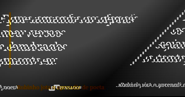 E que amanha ou depois os meu versos sejam lembrados o tanto quanto eu.... Frase de Robinho jota o aprendiz de poeta.