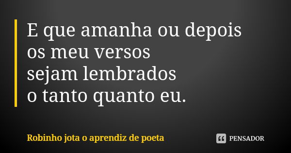 E que amanha ou depois os meu versos sejam lembrados o tanto quanto eu.... Frase de Robinho jota o aprendiz de poeta.