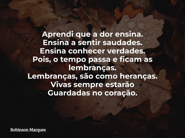 Aprendi que a dor ensina. Ensina a sentir saudades. Ensina conhecer verdades. Pois, o tempo passa e ficam as lembranças. Lembranças, são como heranças. Vivas se... Frase de Robinson Marques.