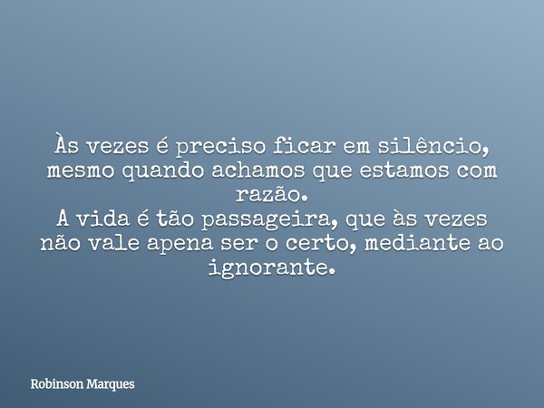Às vezes é preciso ficar em silêncio, mesmo quando achamos que estamos com razão. A vida é tão passageira, que às vezes não vale apena ser o certo, mediante ao ... Frase de Robinson Marques.