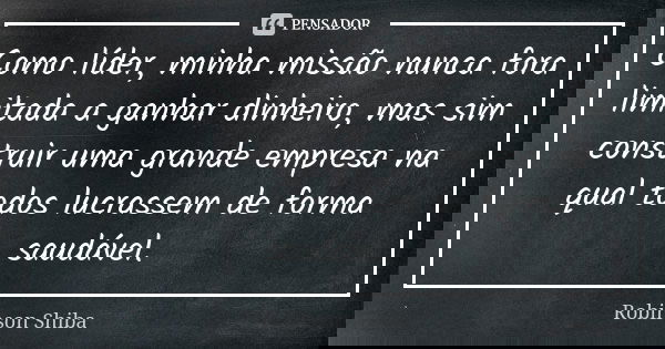 Como líder, minha missão nunca fora limitada a ganhar dinheiro, mas sim construir uma grande empresa na qual todos lucrassem de forma saudável.... Frase de Robinson Shiba.