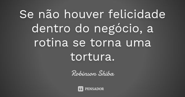 Se não houver felicidade dentro do negócio, a rotina se torna uma tortura.... Frase de Robinson Shiba.