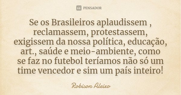 Se os Brasileiros aplaudissem , reclamassem, protestassem, exigissem da nossa política, educação, art., saúde e meio-ambiente, como se faz no futebol teríamos n... Frase de Robison Aleixo.