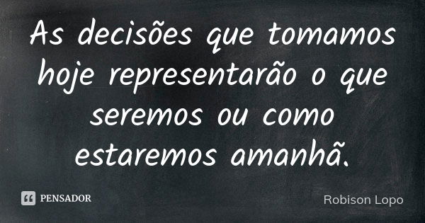 As decisões que tomamos hoje representarão o que seremos ou como estaremos amanhã.... Frase de Robison Lopo.