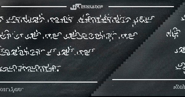 O estudo mais fantástico que fiz, foi o de me descobrir, me desdobrar e de me experimentar.... Frase de Robison Lopo.