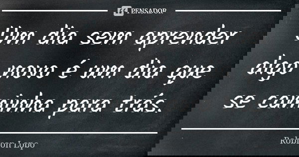 Um dia sem aprender algo novo é um dia que se caminha para trás.... Frase de Robison Lopo.