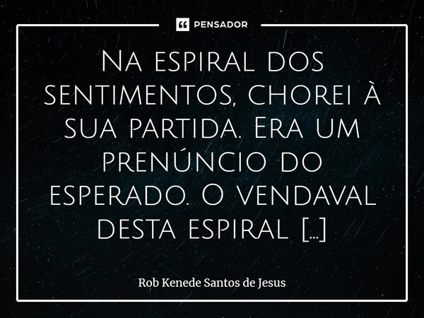 ⁠Na espiral dos sentimentos, chorei à sua partida. Era um prenúncio do esperado. O vendaval desta espiral bagunçou tudo e, aos poucos, está colocando tudo em se... Frase de Rob Kenede Santos de Jesus.