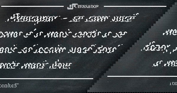 Preocupar - se com você mesmo é o mais certo a se fazer, pois só assim você terá a mente mais leve.... Frase de robonhof5.