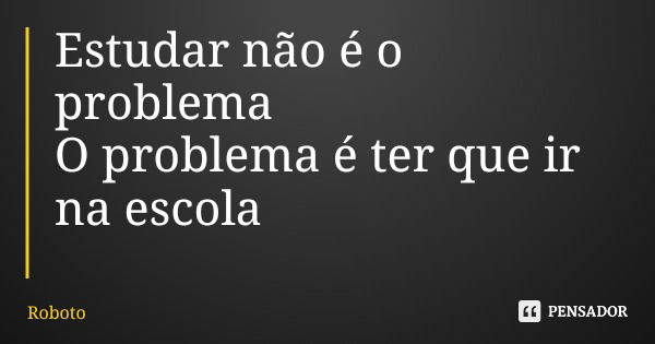 Estudar não é o problema O problema é ter que ir na escola... Frase de Roboto.