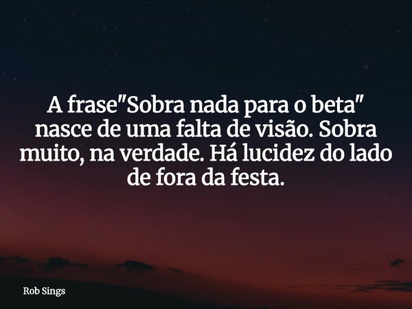 A frase "Sobra nada para o beta" nasce de uma falta de visão. Sobra muito, na verdade. Há lucidez do lado de fora da festa.... Frase de Rob Sings.