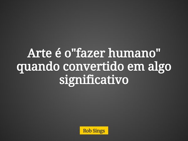 Arte é o "fazer humano" quando convertido em algo significativo⁠... Frase de Rob Sings.