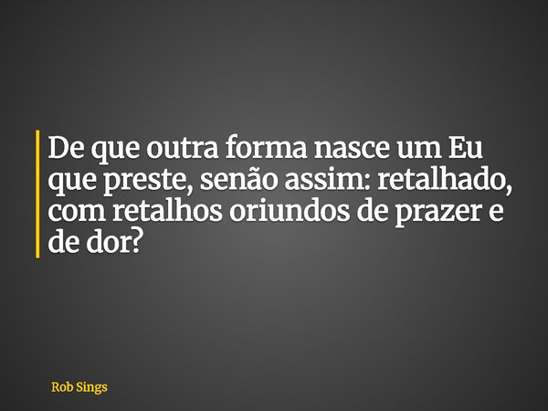 ⁠De que outra forma nasce um Eu que preste, senão assim: retalhado, com retalhos oriundos de prazer e de dor?... Frase de Rob Sings.