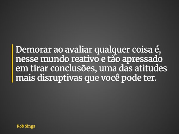 ⁠Demorar ao avaliar qualquer coisa é, nesse mundo reativo e tão apressado em tirar conclusões, uma das atitudes mais disruptivas que você pode ter.... Frase de Rob Sings.
