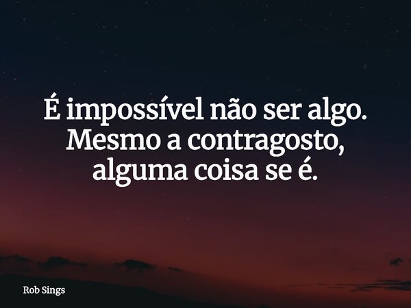 É impossível não ser algo. Mesmo a contragosto, alguma coisa se é.... Frase de Rob Sings.