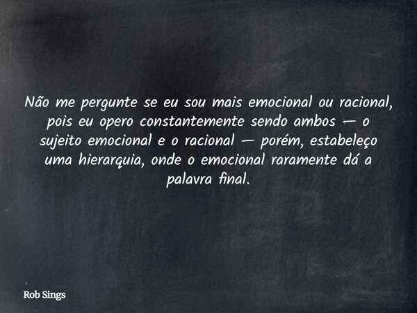 Não me pergunte se eu sou mais emocional ou racional, pois eu opero constantemente sendo ambos — o sujeito emocional e o racional — porém, estabeleço uma hiera... Frase de Rob Sings.