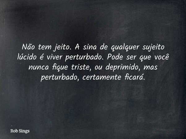 Não tem jeito. A sina de qualquer sujeito lúcido é viver perturbado. Pode ser que você nunca fique triste, ou deprimido, mas perturbado, certamente ficará.⁠... Frase de Rob Sings.