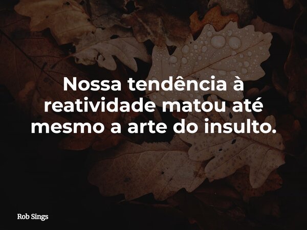 ⁠Nossa tendência à reatividade matou até mesmo a arte do insulto.... Frase de Rob Sings.