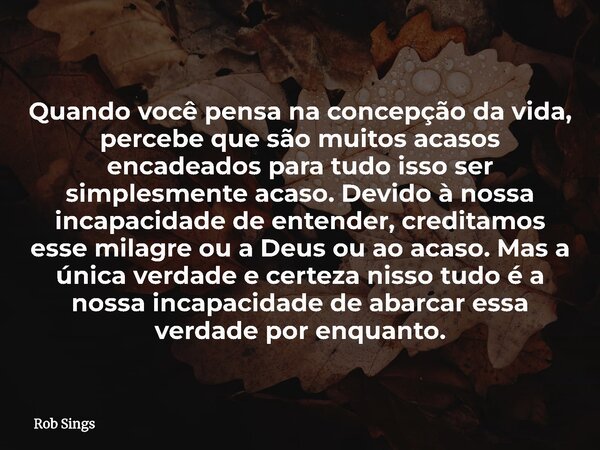 Quando você pensa na concepção da vida, percebe que são muitos acasos encadeados para tudo isso ser simplesmente acaso. Devido à nossa incapacidade de entender,... Frase de Rob Sings.