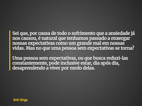 ⁠Sei que, por causa de todo o sofrimento que a ansiedade já nos causou, é natural que tenhamos passado a enxergar nossas expectativas como um grande mal em noss... Frase de Rob Sings.