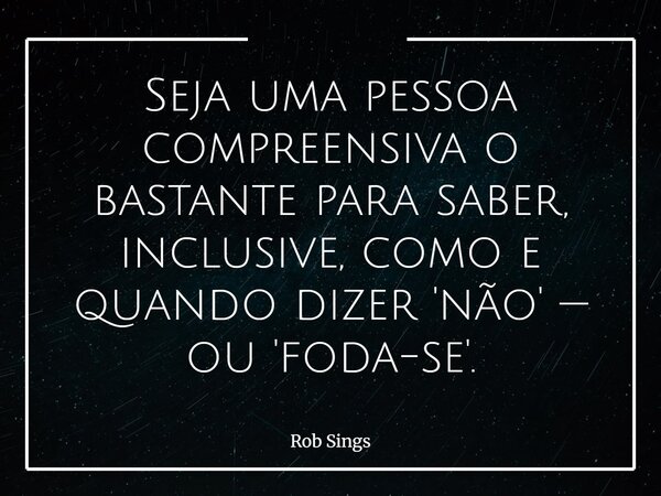 Seja uma pessoa compreensiva o bastante para saber, inclusive, como e quando dizer 'não' — ou 'foda-se'.⁠... Frase de Rob Sings.
