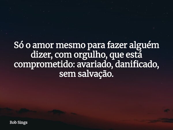⁠Só o amor mesmo para fazer alguém dizer, com orgulho, que está comprometido: avariado, danificado, sem salvação.... Frase de Rob Sings.