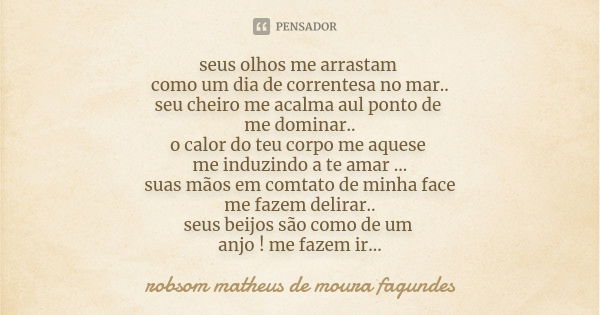 seus olhos me arrastam como um dia de correntesa no mar.. seu cheiro me acalma aul ponto de me dominar.. o calor do teu corpo me aquese me induzindo a te amar .... Frase de robsom matheus de moura fagundes.