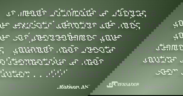 o medo itimida a força, que existi dentro de nós, que só percebemos que temos, quando não resta outra alternativa a não ser lutar...!!!... Frase de Robson AS.