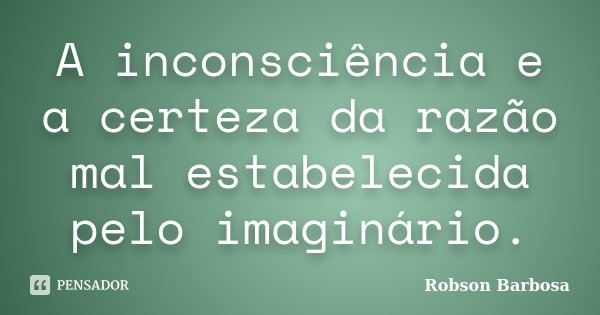 A inconsciência e a certeza da razão mal estabelecida pelo imaginário.... Frase de Robson Barbosa.