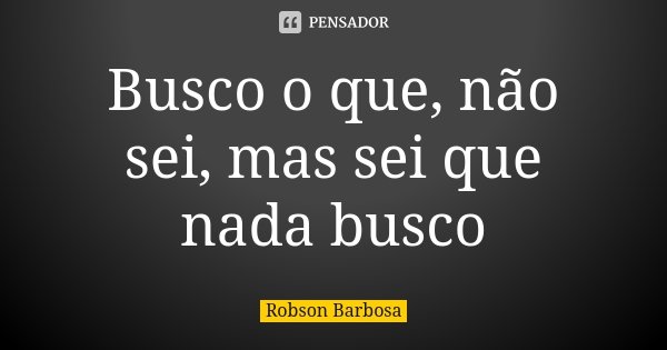 Busco o que, não sei, mas sei que nada busco... Frase de Robson Barbosa.