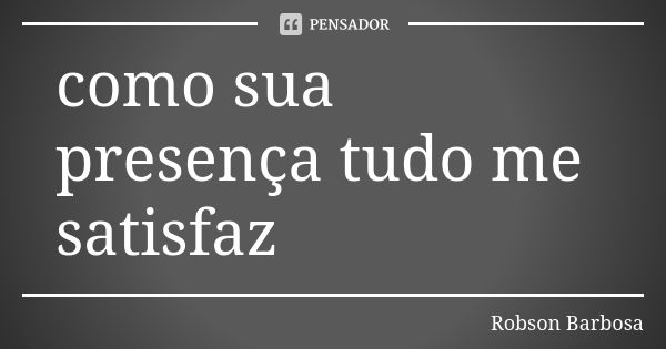 como sua presença tudo me satisfaz... Frase de Robson Barbosa.