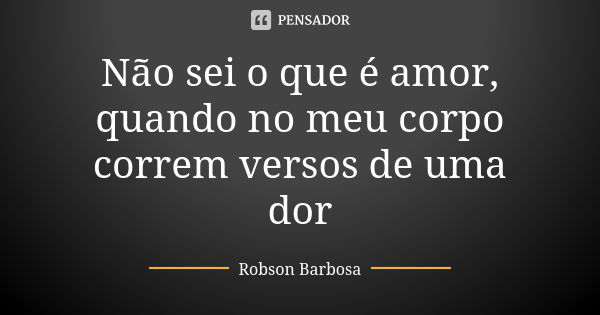 Não sei o que é amor, quando no meu corpo correm versos de uma dor... Frase de Robson Barbosa.