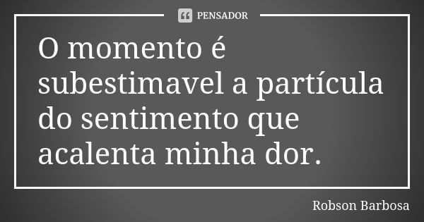 O momento é subestimavel a partícula do sentimento que acalenta minha dor.... Frase de Robson Barbosa.