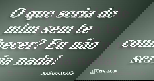 O que seria de mim sem te conhecer? Eu não seria nada!... Frase de Robson Biollo.