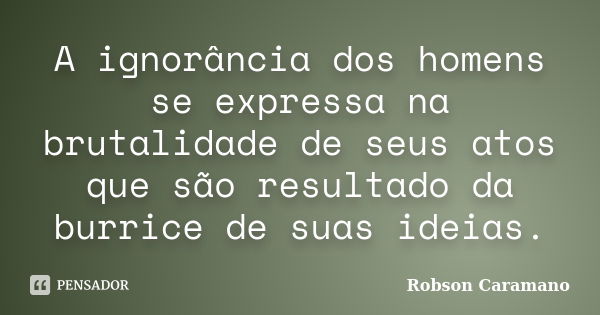 A ignorância dos homens se expressa na brutalidade de seus atos que são resultado da burrice de suas ideias.... Frase de Robson Caramano.