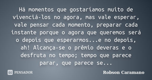 Há momentos que gostaríamos muito de vivenciá-los no agora, mas vale esperar, vale pensar cada momento, preparar cada instante porque o agora que queremos será ... Frase de Robson Caramano.