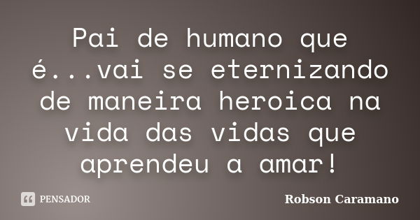 Pai de humano que é...vai se eternizando de maneira heroica na vida das vidas que aprendeu a amar!... Frase de Robson Caramano.