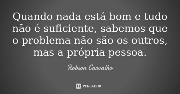 Quando nada está bom e tudo não é suficiente, sabemos que o problema não são os outros, mas a própria pessoa.... Frase de Robson Carvalho.