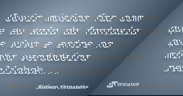 Ouvir música faz com que eu saia da fantasia que vivo e entre na minha verdadeira realidade...... Frase de Robson Fernandes.