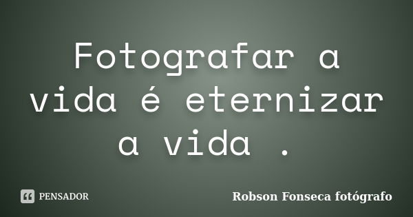 Fotografar a vida é eternizar a vida .... Frase de Robson Fonseca fotógrafo.