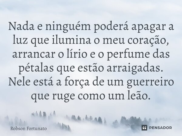 ⁠Nada e ninguém poderá apagar a luz que ilumina o meu coração, arrancar o lírio e o perfume das pétalas que estão arraigadas. Nele está a força de um guerreiro ... Frase de Robson Fortunato.