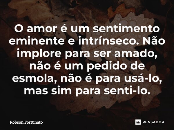 ⁠O amor é um sentimento eminente e intrínseco. Não implore para ser amado, não é um pedido de esmola, não é para usá-lo, mas sim para senti-lo.... Frase de Robson Fortunato.