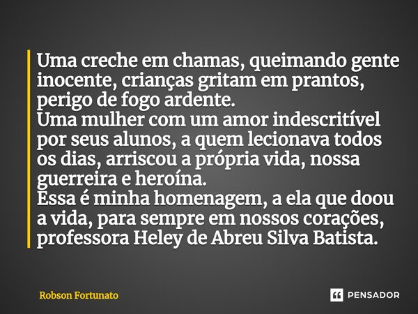 ⁠Uma creche em chamas, queimando gente inocente, crianças gritam em prantos, perigo de fogo ardente. Uma mulher com um amor indescritível por seus alunos, a que... Frase de Robson Fortunato.