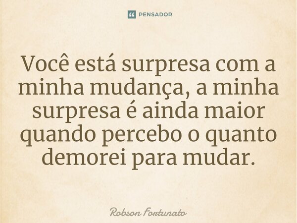 Você está surpresa com a minha mudança, a minha surpresa é ainda maior quando percebo o quanto demorei para mudar.... Frase de Robson Fortunato.